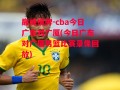 巅峰棋牌-cba今日广东对广厦(今日广东对广厦男篮比赛录像回放)